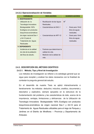 2.4.2.2. Operacionalización de Variables
                   VARIABLES                   INDICADORES                   SUNINDICADORES
       V. INDEPENDIENTE
                                                                         3
       -    Utilización de la          -   Reutilización de las Aguas   M
            Tecnología Innovadora          Residuales.
            Biodegradable 100%         -   Características de DAC-1          •   Dosis para 10mil
            Ecológica con productos                                              litros de aguas
            bioquímicos-enzimáticos                                              residuales.
            de origen nacional Dac-1   -   Características de ART-12         •   Dosis para 10mil
            y Art-12 para el           -                                         litros de aguas
            Tratamiento de Aguas                                                 residuales.
            Residuales
       V. DEPENDIENTE
       -    Incidencia en la calidad   -   Factores que determinan la
            de vida de la población        calidad de vida.
            del Área de estudio.       -   Medición de la calidad de
                                           vida.




   2.4.3. DESCRIPCIÓN DEL MÉTODO CIENTÍFICO
     2.4.3.1. Método, Tipo y Nivel de Investigación
           Los métodos de investigación se refieren a la estrategia general que se
           sigue para recopilar y analizar los datos necesarios con la finalidad de
           contestar la pregunta general del estudio.

           En el desarrollo de nuestra Tesis se aplicó interactivamente e
           iterativamente los métodos deductivo, inductivo, analítico, documental y
           descriptivo y explicativo, siempre apoyados en la estructura de la
           fundamentación del problema y las características de éste, acerca de la
           importancia, ventajas, limitaciones y deficiencias           de la Utilización de
           Tecnología Innovadora Biodegradable 100% Ecológica con productos
           bioquímicos-enzimáticos de origen nacional Dac-1 y Art-12 para el
           Tratamiento de Aguas Residuales utilizables para el riego de Parques y
           Jardines en el Distrito de Miraflores – Provincia y Departamento de
           Arequipa.




Cristhian Guerra                                                                         Página 22
 