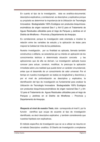 En cuanto al tipo de la investigación,      ésta es analítico-documental,
         descriptivo-explicativa y correlacional, es descriptiva y explicativa porque
         su propósito es determinar la importancia de la Utilización de Tecnología
         Innovadora Biodegradable 100% Ecológica con productos bioquímicos-
         enzimáticos de origen nacional Dac-1 y Art-12 para el Tratamiento de
         Aguas Residuales utilizables para el riego de Parques y Jardines en el
         Distrito de Miraflores – Provincia y Departamento de Arequipa.

         Es correlacional, porque la investigación está orientada a mostrar la
         relación entre las variables de estudio y la aplicación de éstas para
         mejorar la Calidad de Vida de los pobladores.

         Nuestra investigación,    por su finalidad es aplicada, llamada también
         constructiva o utilitaria, se caracteriza por su interés en aplicación de los
         conocimientos teóricos a determinada situación concreta               y las
         aplicaciones que de ella se derivan. La investigación aplicada busca
         conocer para actuar, construir, modificar, le preocupa la aplicación
         inmediata sobre una realidad que puede tener un carácter circunstancial,
         antes que el desarrollo de un conocimiento de valor universal. Por el
         tiempo en nuestra investigación se realiza es longitudinal y diacrónica y
         por el nivel de profundización es descriptiva y explicativa, la
         identificación del tipo de investigación es fundamental para analizar la
         Utilización de Tecnología Innovadora Biodegradable 100% Ecológica
         con productos bioquímicos-enzimáticos de origen nacional Dac-1 y Art-
         12 para el Tratamiento de Aguas Residuales utilizables para el riego de
         Parques y Jardines en el Distrito de Miraflores – Provincia y
         Departamento de Arequipa.



         Respecto al nivel de nuestra Tesis, éste corresponde al nivel II, por la
         función   científica que ocupa de acuerdo al tipo de investigación
         identificado, es decir descriptivo explicativo y también considerando que
         nuestras hipótesis son explicativas.

         El método específico de Investigación que se va a utilizar se resume en
         el método Descriptivo- analítico. El Diseño de Investigación a emplearse

Cristhian Guerra                                                              Página 23
 