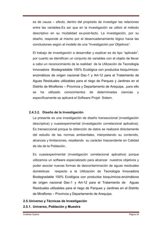 es de causa – efecto, dentro del propósito de investigar las relaciones
         entre las variables.Es así que en la investigación se utilizó el método
         descriptivo en su modalidad ex-post-facto. La investigación, por su
         diseño, responde al mismo por el desencadenamiento lógico hacia las
         conclusiones según al modelo de una “Investigación por Objetivos”.

         El trabajo de investigación a desarrollar y explicar es de tipo “aplicado”,
         por cuanto se identifican un conjunto de variables con el objeto de llevar
         a cabo un reconocimiento de la realidad de la Utilización de Tecnología
         Innovadora Biodegradable 100% Ecológica con productos bioquímicos-
         enzimáticos de origen nacional Dac-1 y Art-12 para el Tratamiento de
         Aguas Residuales utilizables para el riego de Parques y Jardines en el
         Distrito de Miraflores – Provincia y Departamento de Arequipa, ,para ello
         se        ha   utilizado   conocimientos   de   determinadas   ciencias    y
         específicamente se aplicará el Software Projet Sistem.



     2.4.3.2. Diseño de la Investigación
         La presente es una investigación de diseño transeccional (investigación
         descriptiva) y cuasiexperimental (investigación correlacional aplicativa).
         Es transeccional porque la obtención de datos se realizará directamente
         del estudio de las normas ambientales, interpretando su contenido,
         alcances y limitaciones, resaltando su carácter trascendente en Calidad
         de ida de la Población..

         Es cuasiexperimental (investigación correlacional aplicativa) porque
         utilizamos un software especializado para alcanzar nuestros objetivos y
         poder asociar nuevas formas de descontaminación de aguas residuales
         domésticas         respecto a la Utilización de Tecnología Innovadora
         Biodegradable 100% Ecológica con productos bioquímicos-enzimáticos
         de origen nacional Dac-1 y Art-12 para el Tratamiento de            Aguas
         Residuales utilizables para el riego de Parques y Jardines en el Distrito
         de Miraflores – Provincia y Departamento de Arequipa.

2.5. Universo y Técnicas de Investigación
2.5.1. Universo, Población y Muestra

Cristhian Guerra                                                             Página 24
 