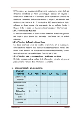 El Universo en que se desarrollará la presente investigación estará dado por
   el total de pobladores que harán uso del agua y desagüe en proyecto se
   construirá en El Mirador de la Alameda, en la urbanización Salaverry del
   Distrito de Miraflores, en la Ciudad Blanca.El proyecto, se orientará a los
   niveles socioeconómicos B y C, constará de 720 departamentos y estará
   enfocado en áreas verdes y la organización de sus edificios (serán 13
   bloques de 8 a 15 pisos, con departamentos entre dúplex y flats)Técnicas
 2.5.1.1. Términos de Muestreo
   La elección del muestreo se optará cuando se realice la etapa de ejecución
   del proyecto para obtener los resultados, pertinentes para el análisis
   respectivo.
 2.5.1.2. Técnicas de Recolección de Datos
   Los datos obtenidos sobre las variables involucradas en la investigación
   serán objeto de medición para alcanzar las observaciones de interés, a las
   cuales se les aplicarán las técnicas estadísticas correspondientes y puedan
   ser analizadas con ayuda del software Estadístico en Excel.
 2.5.1.3. Técnicas para el procesamiento y análisis de los datos
   Revisión, procesamiento y análisis de la información primaria, así como el
   procesamiento y análisis de la información secundaria.


III. ADMINISTRACIÓN DEL PROYECTO
         ETAPAS Y
          TIEMPOS       MAR     ABR       MAY      JUN      JUL      AGO
      Elaboración de
          Proyecto       X
     Presentación de
          Proyecto               X
           Revisión
        Bibliográfica    X       X
       Tabulación de
             Datos                                  X
      Elaboración de
           Informe                                           X


Cristhian Guerra                                                        Página 25
 