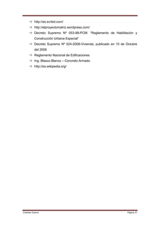  http://es.scribd.com/
       http://elproyectomatriz.wordpress.com/
       Decreto Supremo Nº 053-98-PCM: “Reglamento de Habilitación y
           Construcción Urbana Especial”
       Decreto Supremo Nº 024-2008-Vivienda, publicado en 10 de Octubre
           del 2008
       Reglamento Nacional de Edificaciones
       Ing. Blasco Blanco – Concreto Armado
       http://es.wikipedia.org/




Cristhian Guerra                                                  Página 27
 