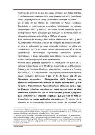 Partimos del principio de que las aguas residuales son todas distintas,
       como las personas, cada una tiene su propia caracterización (unas tienen
       mayor carga orgánica que otras), pero todas se tratan por oxidación.
       En el caso de las Plantas de Tratamiento de Aguas Residuales
       Domésticas en Urbanizaciones y complejos habitacionales los métodos
       denominados DAC-1 y ART-12 , los cuales utilizan soluciones líquidas
       biodegradables 100% ecológicas que destruyen las bacterias, todos los
       elementos patógenos y el mal olor al 100% de eficiencia.
       Para demostrar la tecnología los métodos denominados DAC-1 y ART-
       12, empleamos: Peróxidos, Dióxidos de hidrógeno de alta concentración -
       si para la elaboración de agua oxigenada medicinal se utiliza una
       concentración del 3% en nuestro método utilizamos entre 30 a 70% de
       concentración         adicionándole          ingredientes        enzimáticos         yproteína
       (aminoácidos y ácido carboxílico) para obtener mayor eficiencia (de
       acuerdo con la carga orgánica del agua residual).
       Nuestra Tesis, pretende aprovechar la construcción en curso de 13
       edificios multifamiliares en El Mirador de la Alameda, en la Urbanización
       Salaverry del Distrito de Miraflores, para diseñar y proponer a la Empresa
       Altozano SAC, la construcción de una pequeña planta de tratamiento de
       aguas residuales domésticas ( con el fin de hacer uso de una
       Tecnología        Innovadora             Biodegradable          100%       Ecológica        con
       productos bioquímicos-enzimáticos de origen nacional Dac-1 y Art-
       12 para el Tratamiento de Aguas Residuales utilizables para el riego
       de Parques y Jardines que debe ser, desde nuestro punto de vista
       masificada y reconocida por las Constructoras grandes y pequeñas
       para minimizar los impactos negativos que provoca la falta de
       tratamiento de aguas residuales domésticas)en El Mirador de la
       Alameda, en la Urbanización Salaverry del Distrito de Miraflores2, que


2
  La inmobiliaria Altozano construirá el primer megaproyecto residencial moderno de Arequipa con una
inversión aproximada de US$32 millones. El proyecto se construirá en El Mirador de la Alameda, en la
urbanización Salaverry del Distrito de Miraflores, en la Ciudad Blanca.
El proyecto, que se orientará a los niveles socioeconómicos B y C, constará de 720 departamentos y
estará enfocado en áreas verdes y la organización de sus edificios (serán 13 bloques de 8 a 15 pisos, con
departamentos entre dúplex y flats). Además, tendrá áreas comunes, como minigolf, guardería, piscina,
parrillas y gimnasio. Altozano, del grupo Montori, está centrado en el desarrollo y la construcción de
vivienda social moderna.

Cristhian Guerra                                                                                 Página 4
 