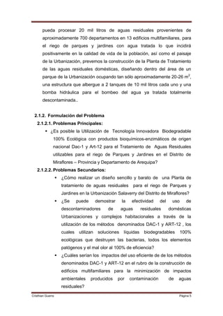 pueda procesar 20 mil litros de aguas residuales provenientes de
       aproximadamente 700 departamentos en 13 edificios multifamiliares, para
       el riego de parques y jardines con agua tratada lo que incidirá
       positivamente en la calidad de vida de la población, así como el paisaje
       de la Urbanización, prevemos la construcción de la Planta de Tratamiento
       de las aguas residuales domésticas, diseñando dentro del área de un
       parque de la Urbanización ocupando tan sólo aproximadamente 20-26 m2,
       una estructura que albergue a 2 tanques de 10 mil litros cada uno y una
       bomba hidráulica para el bombeo del agua ya tratada totalmente
       descontaminada..


 2.1.2. Formulación del Problema
   2.1.2.1. Problemas Principales:
          ¿Es posible la Utilización de Tecnología Innovadora Biodegradable
               100% Ecológica con productos bioquímicos-enzimáticos de origen
               nacional Dac-1 y Art-12 para el Tratamiento de Aguas Residuales
               utilizables para el riego de Parques y Jardines en el Distrito de
               Miraflores – Provincia y Departamento de Arequipa?
   2.1.2.2. Problemas Secundarios:
                      ¿Cómo realizar un diseño sencillo y barato de una Planta de
                       tratamiento de aguas residuales            para el riego de Parques y
                       Jardines en la Urbanización Salaverry del Distrito de Miraflores?
                      ¿Se      puede       demostrar     la    efectividad    del    uso     de
                       descontaminadores         de       aguas       residuales     domésticas
                       Urbanizaciones y complejos habitacionales a través de la
                       utilización de los métodos denominados DAC-1 y ART-12 , los
                       cuales    utilizan    soluciones    líquidas    biodegradables       100%
                       ecológicas que destruyen las bacterias, todos los elementos
                       patógenos y el mal olor al 100% de eficiencia?
                      ¿Cuáles serían los impactos del uso eficiente de de los métodos
                       denominados DAC-1 y ART-12 en el rubro de la construcción de
                       edificios multifamiliares para la minimización de impactos
                       ambientales      producidos      por    contaminación         de   aguas
                       residuales?
Cristhian Guerra                                                                          Página 5
 