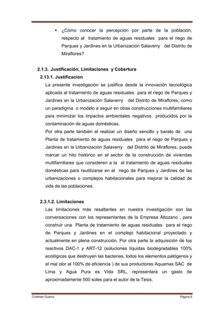    ¿Cómo conocer la percepción por parte de la población,
                       respecto al tratamiento de aguas residuales para el riego de
                       Parques y Jardines en la Urbanización Salaverry del Distrito de
                       Miraflores?


   2.1.3. Justificación, Limitaciones y Cobertura
     2.13.1. Justificación
         La presente investigación se justifica desde la innovación tecnológica
         aplicada al tratamiento de aguas residuales para el riego de Parques y
         Jardines en la Urbanización Salaverry         del Distrito de Miraflores, como
         un paradigma o modelo a seguir en otras construcciones multifamiliares
         para minimizar los impactos ambientales negativos producidos por la
         contaminación de aguas domésticas.
         Por otra parte también el realizar un diseño sencillo y barato de una
         Planta de tratamiento de aguas residuales para el riego de Parques y
         Jardines en la Urbanización Salaverry        del Distrito de Miraflores, puede
         marcar un hito histórico en el sector de la construcción de viviendas
         multifamiliares que consideren a la al tratamiento de aguas residuales
         domésticas para reutilizarse en el riego de Parques y Jardines de las
         urbanizaciones o complejos habitacionales para mejorar la calidad de
         vida de las poblaciones.


     2.3.1.2. Limitaciones
         Las limitaciones más resaltantes en nuestra investigación son las
         conversaciones con los representantes de la Empresa Altozano , para
         construir una Planta de tratamiento de aguas residuales para el riego
         de Parques y Jardines en el complejo habitacional proyectado y
         actualmente en plena construcción. Por otra parte la adquisición de los
         reactivos DAC-1 y ART-12 (soluciones líquidas biodegradables 100%
         ecológicas que destruyen las bacterias, todos los elementos patógenos y
         el mal olor al 100% de eficiencia ) de sus productores Aquamax SAC de
         Lima y Agua Pura es Vida SRL, representará un gasto de
         aproximadamente 500 soles para el autor de la Tesis.


Cristhian Guerra                                                                 Página 6
 