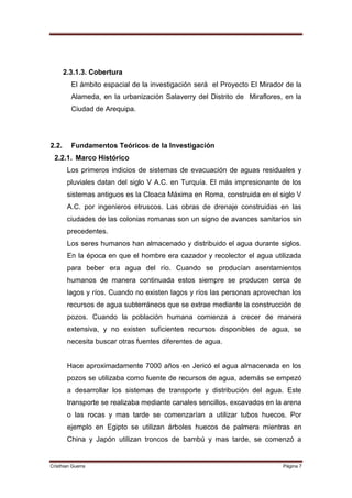 2.3.1.3. Cobertura
         El ámbito espacial de la investigación será el Proyecto El Mirador de la
         Alameda, en la urbanización Salaverry del Distrito de Miraflores, en la
         Ciudad de Arequipa.




2.2.     Fundamentos Teóricos de la Investigación
 2.2.1. Marco Histórico
        Los primeros indicios de sistemas de evacuación de aguas residuales y
        pluviales datan del siglo V A.C. en Turquía. El más impresionante de los
        sistemas antiguos es la Cloaca Máxima en Roma, construida en el siglo V
        A.C. por ingenieros etruscos. Las obras de drenaje construidas en las
        ciudades de las colonias romanas son un signo de avances sanitarios sin
        precedentes.
        Los seres humanos han almacenado y distribuido el agua durante siglos.
        En la época en que el hombre era cazador y recolector el agua utilizada
        para beber era agua del río. Cuando se producían asentamientos
        humanos de manera continuada estos siempre se producen cerca de
        lagos y ríos. Cuando no existen lagos y ríos las personas aprovechan los
        recursos de agua subterráneos que se extrae mediante la construcción de
        pozos. Cuando la población humana comienza a crecer de manera
        extensiva, y no existen suficientes recursos disponibles de agua, se
        necesita buscar otras fuentes diferentes de agua.


        Hace aproximadamente 7000 años en Jericó el agua almacenada en los
        pozos se utilizaba como fuente de recursos de agua, además se empezó
        a desarrollar los sistemas de transporte y distribución del agua. Este
        transporte se realizaba mediante canales sencillos, excavados en la arena
        o las rocas y mas tarde se comenzarían a utilizar tubos huecos. Por
        ejemplo en Egipto se utilizan árboles huecos de palmera mientras en
        China y Japón utilizan troncos de bambú y mas tarde, se comenzó a


Cristhian Guerra                                                           Página 7
 