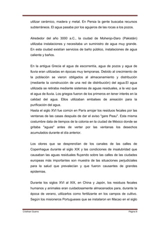 utilizar cerámico, madera y metal. En Persia la gente buscaba recursos
       subterráneos. El agua pasaba por los agujeros de las rocas a los pozos.


       Alrededor del año 3000 a.C., la ciudad de Mohenjo-Daro (Pakistán)
       utilizaba instalaciones y necesitaba un suministro de agua muy grande.
       En esta ciudad existían servicios de baño público, instalaciones de agua
       caliente y baños.


       En la antigua Grecia el agua de escorrentía, agua de pozos y agua de
       lluvia eran utilizadas en épocas muy tempranas. Debido al crecimiento de
       la población se vieron obligados al almacenamiento y distribución
       (mediante la construcción de una red de distribución) del agua.El agua
       utilizada se retiraba mediante sistemas de aguas residuales, a la vez que
       el agua de lluvia. Los griegos fueron de los primeros en tener interés en la
       calidad del agua. Ellos utilizaban embalses de aireación para la
       purificación del agua.
       Hasta el siglo XVI fue común en París arrojar los residuos fecales por las
       ventanas de las casas después de dar el aviso "gare Peau". Esta misma
       costumbre data de tiempos de la colonia en la ciudad de México donde se
       gritaba "aguas" antes de verter por las ventanas los desechos
       acumulados durante el día anterior.


       Los olores que se desprendían de los canales de las calles de
       Copenhague durante el siglo XIX y las condiciones de insalubridad que
       causaban las aguas residuales fluyendo sobre las calles de las ciudades
       europeas más importantes son muestra de las situaciones perjudiciales
       para la salud que prevalecían y que fueron causantes de grandes
       epidemias.


       Durante los siglos XVI al XIX, en China y Japón, los residuos fecales
       humanos y animales eran cuidadosamente almacenados para, durante la
       época de verano, utilizarlos como fertilizante en los campos de cultivo.
       Según los misioneros Portugueses que se instalaron en Macao en el siglo


Cristhian Guerra                                                             Página 8
 