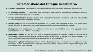 Características del Enfoque Cuantitativo 
•Contexto experimental. Se recogen los datos en contextos que no pueden ser entendidos como naturales. 
•El rol del investigador. El investigador debe mantenerse distanciado de su objeto de estudio para influir lo menos posible en los datos que va a recoger. 
•Fuentes de información. Pueden utilizarse tanto fuentes primarias como secundarias. La técnica más utilizada en este tipo de investigaciones es la encuesta. 
•Análisis deductivo. La teoría precede a la observación, es previa a las hipótesis y tiene un lugar central, tanto para la definición de los objetivos como para la selección de la estrategia metodológica a utilizar. 
•Participantes. Los participantes no resultan pertinentes en su individualidad, sino a nivel agregado, como representativos de una población o universo. 
•Diseño estructurado. Se caracteriza por tener un diseño estructurado, secuenciado, cerrado y que precede a la investigación. Consiste en una serie de pasos que deben ser llevados a la práctica en el orden propuesto y no serán modificados sustancialmente a lo largo del desarrollo de la investigación. 
•Perspectiva explicativa. El interés central de este tipo de trabajos radica en la descripción y la explicación de los fenómenos sociales desde una mirada objetiva y estadística. En este caso no interesa comprender al sujeto, sino explicar relaciones entre variables. 
Fuente: Batthyány K. y Cabrera, M. Metodología de la investigación en Ciencias Social. 2011  