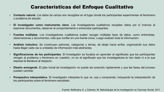 Características del Enfoque Cualitativo 
Fuente: Batthyány K. y Cabrera, M. Metodología de la investigación en Ciencias Social. 2011 
•Contexto natural. Los datos de campo son recogidos en el lugar donde los participantes experimentan el fenómeno o problema de estudio. 
•El investigador como instrumento clave. Los investigadores cualitativos recopilan datos por sí mismos al examinar documentos, observar el comportamiento o entrevistar participantes. 
•Fuentes múltiples. Los investigadores cualitativos suelen recoger múltiples tipos de datos, como entrevistas, observaciones y documentos, más que confiar en una fuente única. Luego evalúan toda la información- 
•Análisis inductivo. Se construyen patrones, categorías y temas, de abajo hacia arriba, organizando sus datos hasta llegar cada vez a unidades de información más abstractas. 
•Significaciones de los participantes. El investigador se focaliza en aprender el significado que los participantes otorgan al problema o fenómeno en cuestión, no en el significado que los investigadores le han dado ni a lo que expresa la literatura al respecto. 
•Diseño emergente. El plan inicial de investigación no puede ser prescrito rígidamente y que las fases del proceso pueden cambiar. 
•Perspectiva interpretativa. El investigador interpreta lo que ve, oye y comprende, incluyendo la interpretación de los participantes sobre el fenómeno estudiado.  