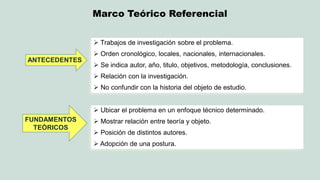 Marco Teórico Referencial 
ANTECEDENTES 
 Trabajos de investigación sobre el problema. 
 Orden cronológico, locales, nacionales, internacionales. 
Se indica autor, año, titulo, objetivos, metodología, conclusiones. 
 Relación con la investigación. 
 No confundir con la historia del objeto de estudio. 
FUNDAMENTOS TEÓRICOS 
 Ubicar el problema en un enfoque técnico determinado. 
 Mostrar relación entre teoría y objeto. 
 Posición de distintos autores. 
 Adopción de una postura.  