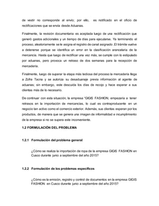 de vestir no corresponde al envío; por ello, es notificado en el oficio de
rectificaciones que se envía desde Aduanas.
Finalmente, la revisión documentaria es aceptada luego de una rectificación que
generó gastos adicionales y un tiempo de días para ejecutarse. Ya terminando el
proceso, aleatoriamente se le asigna el registro de canal asignado .El trámite vuelve
a detenerse porque se identifica un error en la clasificación arancelaria de la
mercancía. Hasta que luego de rectificar una vez más, se cumple con lo estipulado
por aduanas, pero provoca un retraso de dos semanas para la recepción de
mercadería.
Finalmente, luego de superar la etapa más tediosa del proceso la mercadería llega
a Zofra Tacna y se autoriza su desaduanaje previa información al agente de
aduanas; sin embargo, este descuida los días de recojo y hace esperar a sus
clientas más de lo necesario.
De continuar con esta situación, la empresa “GIGIS FASHION, empezaría a tener
retrasos en la importación de mercancías, lo cual es contraproducente en un
negocio tan activo como el comercio exterior. Además, sus clientas esperan por los
productos, de manera que se genera una imagen de informalidad e incumplimiento
de la empresa si no se supera este inconveniente.
1.2 FORMULACIÓN DEL PROBLEMA
1.2.1 Formulación del problema general
¿Cómo se realiza la importación de ropa de la empresa GIGIS FASHION en
Cusco durante junio a septiembre del año 2015?
1.2.2 Formulación de los problemas específicos
¿Cómo es la emisión, registro y control de documentos en la empresa GIGIS
FASHION en Cusco durante junio a septiembre del año 2015?
 