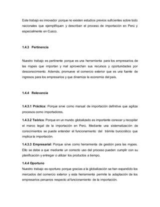 Este trabajo es innovador porque no existen estudios previos suficientes sobre todo
nacionales que ejemplifiquen y describan el proceso de importación en Perú y
especialmente en Cusco.
1.4.3 Pertinencia
Nuestro trabajo es pertinente porque es una herramienta para los empresarios de
las mypes que importan y mal aprovechan sus recursos y oportunidades por
desconocimiento. Además, promueve el comercio exterior que es una fuente de
ingresos para los empresarios y que dinamiza la economía del país.
1.4.4 Relevancia
1.4.3.1 Práctica: Porque sirve como manual de importación definitiva que agiliza
procesos como importadores.
1.4.3.2 Teórico: Porque en un mundo globalizado es importante conocer y recopilar
el marco legal de la importación en Perú. Mediante una sistematización de
conocimientos se puede entender el funcionamiento del trámite burocrático que
implica la importación.
1.4.3.3 Empresarial: Porque sirve como herramienta de gestión para las mypes.
Ello se debe a que mediante un correcto uso del proceso pueden cumplir con su
planificación y entregar o utilizar los productos a tiempo.
1.4.4 Oportuno
Nuestro trabajo es oportuno porque gracias a la globalización se han expandido los
mercados del comercio exterior y esta herramienta permite la adaptación de los
empresarios peruanos respecto al funcionamiento de la importación.
 