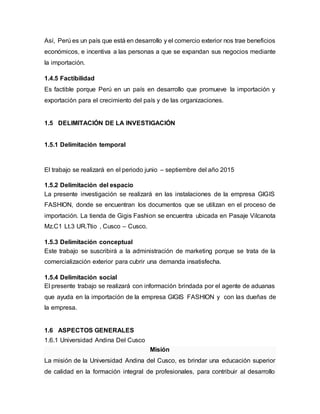 Así, Perú es un país que está en desarrollo y el comercio exterior nos trae beneficios
económicos, e incentiva a las personas a que se expandan sus negocios mediante
la importación.
1.4.5 Factibilidad
Es factible porque Perú en un país en desarrollo que promueve la importación y
exportación para el crecimiento del país y de las organizaciones.
1.5 DELIMITACIÓN DE LA INVESTIGACIÓN
1.5.1 Delimitación temporal
El trabajo se realizará en el periodo junio – septiembre del año 2015
1.5.2 Delimitación del espacio
La presente investigación se realizará en las instalaciones de la empresa GIGIS
FASHION, donde se encuentran los documentos que se utilizan en el proceso de
importación. La tienda de Gigis Fashion se encuentra ubicada en Pasaje Vilcanota
Mz.C1 Lt.3 UR.Ttio , Cusco – Cusco.
1.5.3 Delimitación conceptual
Este trabajo se suscribirá a la administración de marketing porque se trata de la
comercialización exterior para cubrir una demanda insatisfecha.
1.5.4 Delimitación social
El presente trabajo se realizará con información brindada por el agente de aduanas
que ayuda en la importación de la empresa GIGIS FASHION y con las dueñas de
la empresa.
1.6 ASPECTOS GENERALES
1.6.1 Universidad Andina Del Cusco
Misión
La misión de la Universidad Andina del Cusco, es brindar una educación superior
de calidad en la formación integral de profesionales, para contribuir al desarrollo
 