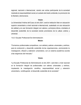 regional, nacional e internacional, siendo una activa participante de la sociedad
mediante la responsabilidad social, el cuidado del medio ambiente, la promoción de
la libertad y democracia.
Visión
La Universidad Andina del Cusco al año 2021, será la institución líder en educación
superior universitaria a nivel nacional e internacional, sustentado en una educación
de calidad y en una formación integral con valores y principios éticos, orientada al
desarrollo sostenible de la sociedad siendo promotores de la cultura andina y
universal.
1.6.2 Escuela Profesional De Administración
Misión
“Formamos profesionales competitivos, con calidad y valores universales y andinos,
para la conducción y desarrollo sostenible de las organizaciones, promoviendo la
investigación, difusión y extensión universitaria, con un sistema académico acorde
a las exigencias del mercado.”
Visión
“La Escuela Profesional de Administración al año 2021, será líder a nivel nacional
en la formación integral de profesionales con valores universales y andinos,
impulsando la investigación científica, responsabilidad social y extensión
universitaria, contribuyendo al desarrollo sostenible de la sociedad.”
 