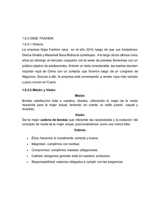 1.6.3 GIGIS FASHION
1.6.3.1 Historia
La empresa Gigis Fashion nace en el año 2010, luego de que sus fundadoras
Grecia Giraldo y Masshiell Baca Molina la constituyan. A lo largo de los últimos cinco
años se introdujo al mercado cusqueño con la venta de prendas femeninas con un
público objetivo de adolescentes. Al tener un éxito considerable, las dueñas deciden
importar ropa de China con un contacto que hicieron luego de un congreso de
Negocios. Gracias a ello, la empresa está comenzando a vender ropa más variada
y poco común en Cusco.
1.6.3.2 Misión y Visión
Misión
Brindar satisfacción total a nuestros clientes, ofreciendo lo mejor de la moda
requerida para la mujer actual, teniendo en cuenta un estilo juvenil, casual y
divertido.
Visión
Ser la mejor cadena de tiendas que interprete las necesidades y la evolución del
concepto de moda de la mujer actual, posicionándonos como una marca líder.
Valores
 Ética: hacemos lo moralmente correcto y bueno.
 Integridad: cumplimos con rectitud.
 Compromiso: cumplimos nuestras obligaciones.
 Calidad: otorgamos garantía total en nuestros productos.
 Responsabilidad: estamos obligados a cumplir con las exigencias
 