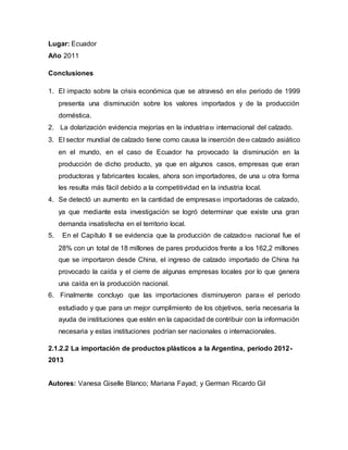 Lugar: Ecuador
Año 2011
Conclusiones
1. El impacto sobre la crisis económica que se atravesó en el periodo de 1999
presenta una disminución sobre los valores importados y de la producción
doméstica.
2. La dolarización evidencia mejorías en la industria internacional del calzado.
3. El sector mundial de calzado tiene como causa la inserción de calzado asiático
en el mundo, en el caso de Ecuador ha provocado la disminución en la
producción de dicho producto, ya que en algunos casos, empresas que eran
productoras y fabricantes locales, ahora son importadores, de una u otra forma
les resulta más fácil debido a la competitividad en la industria local.
4. Se detectó un aumento en la cantidad de empresas importadoras de calzado,
ya que mediante esta investigación se logró determinar que existe una gran
demanda insatisfecha en el territorio local.
5. En el Capítulo II se evidencia que la producción de calzado nacional fue el
28% con un total de 18 millones de pares producidos frente a los 162,2 millones
que se importaron desde China, el ingreso de calzado importado de China ha
provocado la caída y el cierre de algunas empresas locales por lo que genera
una caída en la producción nacional.
6. Finalmente concluyo que las importaciones disminuyeron para el periodo
estudiado y que para un mejor cumplimiento de los objetivos, sería necesaria la
ayuda de instituciones que estén en la capacidad de contribuir con la información
necesaria y estas instituciones podrían ser nacionales o internacionales.
2.1.2.2 La importación de productos plásticos a la Argentina, periodo 2012-
2013
Autores: Vanesa Giselle Blanco; Mariana Fayad; y German Ricardo Gil
 
