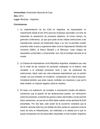Universidad: Universidad Nacional de Cuyo
Año: 2013
Lugar: Mendoza - Argentina
Conclusiones
1. La implementación de las DJAI en Argentina, ha representado un
impedimento desde el año 2012 para las empresas nacionales a la hora de
emprender la adquisición de productos plásticos. Al mismo tiempo, ha
generado controversia, ya que gran parte de las citadas restricciones a las
importaciones carecen de fundamento legal, a su vez no permiten cumplir
acuerdos entre el país y organismos tales como la Organización Mundial del
Comercio (OMC), el Banco Mundial y el Mercosur, crean riesgos de
represalias comerciales y comprometen aún más el prestigio del país en el
mundo.
2. La Cámara de Importadores de la República Argentina, estableció que más
de la mitad de las compras de productos realizadas en el exterior está
vinculada a la actividad productiva local y que, de sostenerse las
restricciones, habrá cada vez más empresas exportadoras que no podrán
cumplir con sus contratos en el exterior, complicando aún más la situación.
Considera también, que estos nuevos controles son excesivos y que por lo
tanto tendrán un impacto negativo sobre la industria.
3. En base a la realización de consultas a empresarios locales del plástico,
concluimos que la gestión de las declaraciones juradas con información
sobre los productos a importar les genera costos adicionales y no les permite
hacer previsiones, ya que les es difícil saber cuándo se les aprobará la DJAI
presentada. Por otro lado, este sector de la economía considera que la
industria nacional está muy por debajo de otros países en aspectos como la
mano de obra, la infraestructura, los materiales y la calidad por lo que no
puede compararse con los desarrollos industriales a nivel mundial. Argentina
 