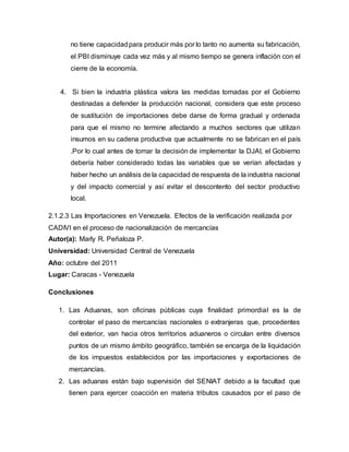 no tiene capacidadpara producir más por lo tanto no aumenta su fabricación,
el PBI disminuye cada vez más y al mismo tiempo se genera inflación con el
cierre de la economía.
4. Si bien la industria plástica valora las medidas tomadas por el Gobierno
destinadas a defender la producción nacional, considera que este proceso
de sustitución de importaciones debe darse de forma gradual y ordenada
para que el mismo no termine afectando a muchos sectores que utilizan
insumos en su cadena productiva que actualmente no se fabrican en el país
.Por lo cual antes de tomar la decisión de implementar la DJAI, el Gobierno
debería haber considerado todas las variables que se verían afectadas y
haber hecho un análisis de la capacidad de respuesta de la industria nacional
y del impacto comercial y así evitar el descontento del sector productivo
local.
2.1.2.3 Las Importaciones en Venezuela. Efectos de la verificación realizada por
CADIVI en el proceso de nacionalización de mercancías
Autor(a): Marly R. Peñaloza P.
Universidad: Universidad Central de Venezuela
Año: octubre del 2011
Lugar: Caracas - Venezuela
Conclusiones
1. Las Aduanas, son oficinas públicas cuya finalidad primordial es la de
controlar el paso de mercancías nacionales o extranjeras que, procedentes
del exterior, van hacia otros territorios aduaneros o circulan entre diversos
puntos de un mismo ámbito geográfico, también se encarga de la liquidación
de los impuestos establecidos por las importaciones y exportaciones de
mercancías.
2. Las aduanas están bajo supervisión del SENIAT debido a la facultad que
tienen para ejercer coacción en materia tributos causados por el paso de
 