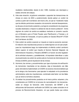 resultados desfavorables desde el año 1.998, mostraba una desmejora y
estaba al borde del colapso.
6. Ante esta situación; el gobierno venezolano suspende las transacciones de
divisas en enero de 2003 y posteriormente decide aplicar un control de
cambio a partir del 5 de febrero del mismo año, el cual se “mantendrá hasta
que los efectos perniciosos causados a la economía nacional desaparezcan,
se dé paso al crecimiento sostenido y se logre la consolidación de programas
sociales destinados a mejorar la calidad de vida de toda la población”. Dicho
régimen de control de cambio se establece mediante un convenio suscrito
por el Ministerio para el Poder Popular para Planificación y Finanzas y el
Banco Central de Venezuela, el cual se publica en Gaceta Oficial Nº 37.625
del 5 de febrero de 2003.
7. Este control de cambio ocasionó un impacto en toda la economía nacional.
En relación a las importaciones provocó un doble régimen con el cual cumplir;
pues los importadores luego de implementado el referido control cambiario
deben superar el control que imparte el Servicio Nacional Integrado de
Administración Aduanera y Tributaria (SENIAT) en función de ente regulador
de la actividad aduanera; y paralelamente, el importador debe llevar a cabo
el procedimiento de control de cambio ante la Comisiónde Administración de
Divisas (CADIVI) para la liquidación de las divisas.
8. Asimismo, las normas y procedimientos que rigen el proceso de verificación
de mercancías importadas en las aduanas, deja al descubierto una falla
grave del sistema implementado en CADIVI, la excesiva discrecionalidad que
se le otorga a los funcionarios para ejecutar lo estipulado en la providencia
administrativa sobre las importaciones, combinado este factor con las fallas
que ya tiene la normativa aduanera.
9. Al analizar los procedimientos pautados en el marco jurídico aduanero y los
considerados por CADIVI en el proceso de nacionalización de mercancías,
existe un choque de funciones entre funcionario del SENIAT y las
atribuciones del funcionario verificador de CADIVI, las cuales coinciden en el
proceso de Reconocimiento Aduanero, sin que quede dudas que ambos
 