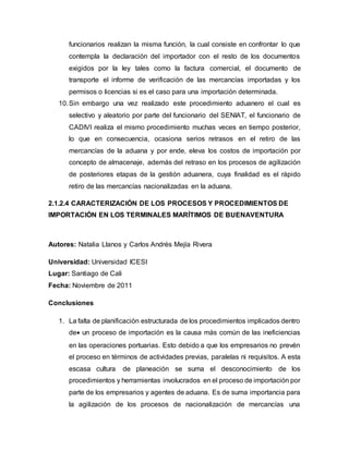 funcionarios realizan la misma función, la cual consiste en confrontar lo que
contempla la declaración del importador con el resto de los documentos
exigidos por la ley tales como la factura comercial, el documento de
transporte el informe de verificación de las mercancías importadas y los
permisos o licencias si es el caso para una importación determinada.
10.Sin embargo una vez realizado este procedimiento aduanero el cual es
selectivo y aleatorio por parte del funcionario del SENIAT, el funcionario de
CADIVI realiza el mismo procedimiento muchas veces en tiempo posterior,
lo que en consecuencia, ocasiona serios retrasos en el retiro de las
mercancías de la aduana y por ende, eleva los costos de importación por
concepto de almacenaje, además del retraso en los procesos de agilización
de posteriores etapas de la gestión aduanera, cuya finalidad es el rápido
retiro de las mercancías nacionalizadas en la aduana.
2.1.2.4 CARACTERIZACIÓN DE LOS PROCESOS Y PROCEDIMIENTOS DE
IMPORTACIÓN EN LOS TERMINALES MARÍTIMOS DE BUENAVENTURA
Autores: Natalia Llanos y Carlos Andrés Mejía Rivera
Universidad: Universidad ICESI
Lugar: Santiago de Cali
Fecha: Noviembre de 2011
Conclusiones
1. La falta de planificación estructurada de los procedimientos implicados dentro
de un proceso de importación es la causa más común de las ineficiencias
en las operaciones portuarias. Esto debido a que los empresarios no prevén
el proceso en términos de actividades previas, paralelas ni requisitos. A esta
escasa cultura de planeación se suma el desconocimiento de los
procedimientos y herramientas involucrados en el proceso de importación por
parte de los empresarios y agentes de aduana. Es de suma importancia para
la agilización de los procesos de nacionalización de mercancías una
 