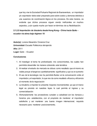que hoy vive la Sociedad Portuaria Regional de Buenaventura, un importador
y/o exportador debe estar preparado para sobre costos y demoras debidos a
una ausencia de coordinación lógica en los procesos. De esta manera, es
evidente que dichos procesos siguen siendo ineficientes en muchos
aspectos, y aún queda mucho por hacer en términos de su flexibilización.
2.1.2.5 Importación de bisutería desde Hong Kong – China hacia Quito -
ecuador vía aérea bajo régimen 10
Autor(a): Lorena Alexandra Cisneros Cruz
Universidad: Escuela Politécnica del ejercito
Año: 2011
Lugar: Quito - Ecuador
Conclusiones
1. Al investigar el tema he profundizado mis conocimientos, los cuales han
permitido desarrollar de manera coherente esta temática
2. Al realizar el estudio de mercado se obtuvo como resultado que el mismo es
viable porque el target es cuantitativamente significativo y que va en aumento
3. El uso de la tecnología nos ha permitido fluidez en la comunicación entre el
importador y el exportador, lo que nos da como resultado eficacia y eficiencia
al momento de la negociación
4. La bisutería a importar no presenta mayores inconvenientes ya que el marco
legal es previsto en nuestras leyes lo cual permite el ingreso y su
comercialización
5. Afortunadamente los proveedores cumplen a cabalidad con los tiempos y
horarios pre- establecidos, con el propósito de mantener al importador
satisfecho y así mantener una buena imagen internacional, requisito
necesario para mantener posicionamiento.
 
