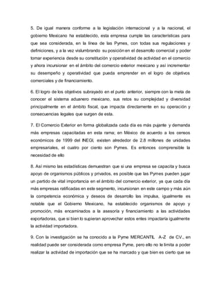 5. De igual manera conforme a la legislación internacional y a la nacional, el
gobierno Mexicano ha establecido, esta empresa cumple las características para
que sea considerada, en la línea de las Pymes, con todas sus regulaciones y
definiciones, y a la vez vislumbrando su posición en el desarrollo comercial y poder
tomar experiencia desde su constitución y operatividad de actividad en el comercio
y ahora incursionar en el ámbito del comercio exterior mexicano y así incrementar
su desempeño y operatividad que pueda emprender en el logro de objetivos
comerciales y de financiamiento.
6. El logro de los objetivos subrayado en el punto anterior, siempre con la meta de
conocer el sistema aduanero mexicano, sus retos su complejidad y diversidad
principalmente en el ámbito fiscal, que impacta directamente en su operación y
consecuencias legales que surgen de esta.
7. El Comercio Exterior en forma globalizada cada día es más pujante y demanda
más empresas capacitadas en esta rama; en México de acuerdo a los censos
económicos de 1999 del INEGI, existen alrededor de 2.8 millones de unidades
empresariales, el cuatro por ciento son Pymes. Es entonces comprensible la
necesidad de ello
8. Así mismo las estadísticas demuestran que si una empresa se capacita y busca
apoyo de organismos públicos y privados, es posible que las Pymes pueden jugar
un partido de vital importancia en el ámbito del comercio exterior, ya que cada día
más empresas ratificadas en este segmento, incursionan en este campo y más aún
la competencia económica y deseos de desarrollo las impulsa, igualmente es
notable que el Gobierno Mexicano, ha establecido organismos de apoyo y
promoción, más encaminados a la asesoría y financiamiento a las actividades
exportadoras, que si bien lo supieran aprovechar estos entes impactaría igualmente
la actividad importadora.
9. Con la investigación se ha conocido a la Pyme MERCANTIL A-Z de CV., en
realidad puede ser considerada como empresa Pyme, pero ello no le limita a poder
realizar la actividad de importación que se ha marcado y que bien es cierto que se
 
