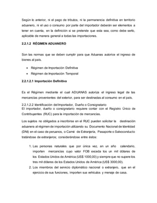 Según lo anterior, ni el pago de tributos, ni la permanencia definitiva en territorio
aduanero, ni el uso o consumo por parte del importador deberán ser elementos a
tener en cuenta, en la definición si se pretende que esta sea, como debe serlo,
aplicable de manera general a todas las importaciones.
2.2.1.2 RÉGIMEN ADUANERO
Son las normas que se deben cumplir para que Aduanas autorice el ingreso de
bienes al país.
 Régimen de Importación Definitiva
 Régimen de Importación Temporal
2.2.1.2.1 Importación Definitiva
Es el Régimen mediante el cual ADUANAS autoriza el ingreso legal de las
mercancías provenientes del exterior, para ser destinadas al consumo en el país.
2.2.1.2.2 Identificación del Importador, Dueño o Consignatario
El importador, dueño o consignatario requiere contar con el Registro Único de
Contribuyentes (RUC) para la importación de mercancías.
Los sujetos no obligados a inscribirse en el RUC pueden solicitar la destinación
aduanera al régimen de importación utilizando su Documento Nacional de Identidad
(DNI) en el caso de peruanos, o Carné de Extranjería, Pasaporte o Salvoconducto
tratándose de extranjeros; considerándose entre éstos:
1. Las personas naturales que por única vez, en un año calendario,
importen mercancías cuyo valor FOB exceda los un mil dólares de
los Estados Unidos de América (US$ 1000,00) y siempre que no supere los
tres mil dólares de los Estados Unidos de América (US$ 3000,00).
2. Los miembros del servicio diplomático nacional o extranjero, que en el
ejercicio de sus funciones, importen sus vehículos y menaje de casa.
 