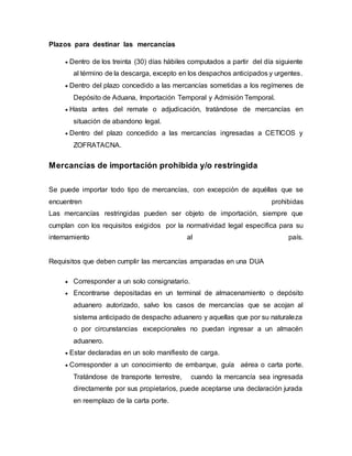 Plazos para destinar las mercancías
 Dentro de los treinta (30) días hábiles computados a partir del día siguiente
al término de la descarga, excepto en los despachos anticipados y urgentes.
 Dentro del plazo concedido a las mercancías sometidas a los regímenes de
Depósito de Aduana, Importación Temporal y Admisión Temporal.
 Hasta antes del remate o adjudicación, tratándose de mercancías en
situación de abandono legal.
 Dentro del plazo concedido a las mercancías ingresadas a CETICOS y
ZOFRATACNA.
Mercancías de importación prohibida y/o restringida
Se puede importar todo tipo de mercancías, con excepción de aquéllas que se
encuentren prohibidas
Las mercancías restringidas pueden ser objeto de importación, siempre que
cumplan con los requisitos exigidos por la normatividad legal específica para su
internamiento al país.
Requisitos que deben cumplir las mercancías amparadas en una DUA
 Corresponder a un solo consignatario.
 Encontrarse depositadas en un terminal de almacenamiento o depósito
aduanero autorizado, salvo los casos de mercancías que se acojan al
sistema anticipado de despacho aduanero y aquellas que por su naturaleza
o por circunstancias excepcionales no puedan ingresar a un almacén
aduanero.
 Estar declaradas en un solo manifiesto de carga.
 Corresponder a un conocimiento de embarque, guía aérea o carta porte.
Tratándose de transporte terrestre, cuando la mercancía sea ingresada
directamente por sus propietarios, puede aceptarse una declaración jurada
en reemplazo de la carta porte.
 