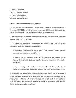 2.2.1.3.3 Céticos Ilo
2.2.1.3.4 Céticos Matarani
2.2.1.3.5 Céticos Paita
2.2.1.3.6 Céticos Tumbes
2.2.1.3.1.2 Ingreso de mercancías a céticos
1. Los Centros de Exportación, Transformación, Industria, Comercialización y
Servicios (CETICOS), constituyen áreas geográficas debidamente delimitadas que
tienen naturaleza de zonas primarias aduaneras de trato especial.
2. Los documentos de embarque deben consignar que las mercancías tienen por
destino alguno de los CETICOS.
3. El ingreso de mercancías provenientes del exterior a los CETICOS puede
efectuarse según las siguientes modalidades:
a) Mercancías desembarcadas por los puertos de Ilo, Matarani o Paita que esté
destinada a un usuario de los CETICOS
b) Mercancías con destino a los CETICOS ingresadas por Intendencias de
Aduana de jurisdicción distinta a aquellas donde se encuentren ubicadas los
CETICOS
c) Mercancías ingresadas por los usuarios de la Zona de Comercialización de
Tacna a través del Puesto de Control Fronterizo de Santa Rosa hacia CETICOS.
4. El traslado de la mercancía desembarcada por los puertos de Ilo, Matarani o
Paita, que esté destinada a un usuario de los CETICOS, es autorizado por la
Intendencia de Aduana de la jurisdicción, debiendo solicitarse dentro de los treinta
(30) días contados a partir del día siguiente al término de la descarga, caso contrario
la mercancía cae en abandono legal.
 