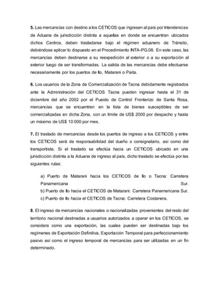 5. Las mercancías con destino a los CETICOS que ingresen al país por Intendencias
de Aduana de jurisdicción distinta a aquellas en donde se encuentran ubicados
dichos Centros, deben trasladarse bajo el régimen aduanero de Tránsito,
debiéndose aplicar lo dispuesto en el Procedimiento INTA-PG.08. En este caso, las
mercancías deben destinarse a su reexpedición al exterior o a su exportación al
exterior luego de ser transformadas. La salida de las mercancías debe efectuarse
necesariamente por los puertos de Ilo, Matarani o Paita.
6. Los usuarios de la Zona de Comercialización de Tacna debidamente registrados
ante la Administración del CETICOS Tacna pueden ingresar hasta el 31 de
diciembre del año 2002 por el Puesto de Control Fronterizo de Santa Rosa,
mercancías que se encuentren en la lista de bienes susceptibles de ser
comercializadas en dicha Zona, con un límite de US$ 2000 por despacho y hasta
un máximo de US$ 10 000 por mes.
7. El traslado de mercancías desde los puertos de ingreso a los CETICOS y entre
los CETICOS será de responsabilidad del dueño o consignatario, así como del
transportista. Si el traslado se efectúa hacia un CETICOS ubicado en una
jurisdicción distinta a la Aduana de ingreso al país, dicho traslado se efectúa por las
siguientes rutas:
a) Puerto de Matarani hacia los CETICOS de Ilo o Tacna: Carretera
Panamericana Sur.
b) Puerto de Ilo hacia el CETICOS de Matarani: Carretera Panamericana Sur.
c) Puerto de Ilo hacia el CETICOS de Tacna: Carretera Costanera.
8. El ingreso de mercancías nacionales o nacionalizadas provenientes del resto del
territorio nacional destinadas a usuarios autorizados a operar en los CETICOS, se
considera como una exportación, las cuales pueden ser destinadas bajo los
regímenes de Exportación Definitiva, Exportación Temporal para perfeccionamiento
pasivo así como el ingreso temporal de mercancías para ser utilizadas en un fin
determinado.
 