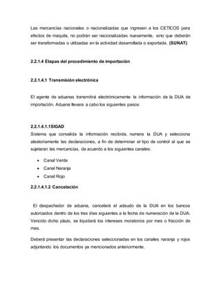 Las mercancías nacionales o nacionalizadas que ingresen a los CETICOS para
efectos de maquila, no podrán ser nacionalizadas nuevamente, sino que deberán
ser transformadas o utilizadas en la actividad desarrollada o exportada. (SUNAT)
2.2.1.4 Etapas del procedimiento de importación
2.2.1.4.1 Transmisión electrónica
El agente de aduanas transmitirá electrónicamente la información de la DUA de
importación. Aduana llevara a cabo los siguientes pasos:
2.2.1.4.1.1SIGAD
Sistema que convalida la información recibida, numera la DUA y selecciona
aleatoriamente las declaraciones, a fin de determinar el tipo de control al que se
sujetaran las mercancías, de acuerdo a los siguientes canales:
 Canal Verde
 Canal Naranja
 Canal Rojo
2.2.1.4.1.2 Cancelación
El despachador de aduana, cancelará el adeudo de la DUA en los bancos
autorizados dentro de los tres días siguientes a la fecha de numeración de la DUA.
Vencido dicho plazo, se liquidará los intereses moratorios por mes o fracción de
mes.
Deberá presentar las declaraciones seleccionadas en los canales naranja y rojos
adjuntando los documentos ya mencionados anteriormente.
 