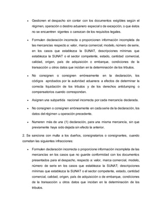  Gestionen el despacho sin contar con los documentos exigibles según el
régimen, operación o destino aduanero especial o de excepción, o que éstos
no se encuentren vigentes o carezcan de los requisitos legales.
 Formulen declaración incorrecta o proporcionen información incompleta de
las mercancías respecto a: valor, marca comercial, modelo, número de serie,
en los casos que establezca la SUNAT, descripciones mínimas que
establezca la SUNAT o el sector competente, estado, cantidad comercial,
calidad, origen, país de adquisición o embarque, condiciones de la
transacción u otros datos que incidan en la determinación de los tributos.
 No consignen o consignen erróneamente en la declaración, los
códigos aprobados por la autoridad aduanera a efectos de determinar la
correcta liquidación de los tributos y de los derechos antidumping o
compensatorios cuando correspondan.
 Asignen una subpartida nacional incorrecta por cada mercancía declarada.
 No consignen o consignen erróneamente en cada serie de la declaración, los
datos del régimen u operación precedente.
 Numeren más de una (1) declaración, para una misma mercancía, sin que
previamente haya sido dejada sin efecto la anterior.
2. Se sanciona con multa a los dueños, consignatarios o consignantes, cuando
cometan las siguientes infracciones:
 Formulen declaración incorrecta o proporcione información incompleta de las
mercancías en los casos que no guarde conformidad con los documentos
presentados para el despacho, respecto a: valor, marca comercial, modelo,
número de serie en los casos que establezca la SUNAT; descripciones
mínimas que establezca la SUNAT o el sector competente, estado, cantidad
comercial, calidad, origen, país de adquisición o de embarque, condiciones
de la transacción u otros datos que incidan en la determinación de los
tributos.
 
