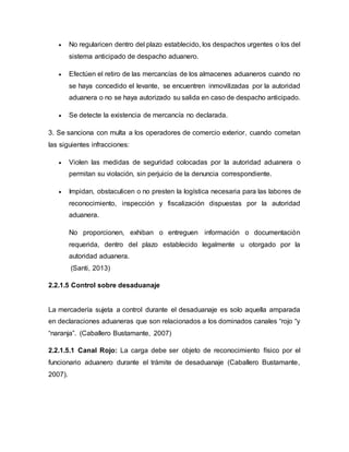  No regularicen dentro del plazo establecido, los despachos urgentes o los del
sistema anticipado de despacho aduanero.
 Efectúen el retiro de las mercancías de los almacenes aduaneros cuando no
se haya concedido el levante, se encuentren inmovilizadas por la autoridad
aduanera o no se haya autorizado su salida en caso de despacho anticipado.
 Se detecte la existencia de mercancía no declarada.
3. Se sanciona con multa a los operadores de comercio exterior, cuando cometan
las siguientes infracciones:
 Violen las medidas de seguridad colocadas por la autoridad aduanera o
permitan su violación, sin perjuicio de la denuncia correspondiente.
 Impidan, obstaculicen o no presten la logística necesaria para las labores de
reconocimiento, inspección y fiscalización dispuestas por la autoridad
aduanera.
No proporcionen, exhiban o entreguen información o documentación
requerida, dentro del plazo establecido legalmente u otorgado por la
autoridad aduanera.
(Santi, 2013)
2.2.1.5 Control sobre desaduanaje
La mercadería sujeta a control durante el desaduanaje es solo aquella amparada
en declaraciones aduaneras que son relacionados a los dominados canales “rojo “y
“naranja”. (Caballero Bustamante, 2007)
2.2.1.5.1 Canal Rojo: La carga debe ser objeto de reconocimiento físico por el
funcionario aduanero durante el trámite de desaduanaje (Caballero Bustamante,
2007).
 