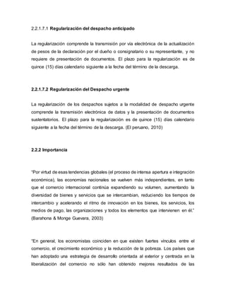 2.2.1.7.1 Regularización del despacho anticipado
La regularización comprende la transmisión por vía electrónica de la actualización
de pesos de la declaración por el dueño o consignatario o su representante, y no
requiere de presentación de documentos. El plazo para la regularización es de
quince (15) días calendario siguiente a la fecha del término de la descarga.
2.2.1.7.2 Regularización del Despacho urgente
La regularización de los despachos sujetos a la modalidad de despacho urgente
comprende la transmisión electrónica de datos y la presentación de documentos
sustentatorios. El plazo para la regularización es de quince (15) días calendario
siguiente a la fecha del término de la descarga. (El peruano, 2010)
2.2.2 Importancia
“Por virtud de esas tendencias globales (el proceso de intensa apertura e integración
económica), las economías nacionales se vuelven más independientes, en tanto
que el comercio internacional continúa expandiendo su volumen, aumentando la
diversidad de bienes y servicios que se intercambian, reduciendo los tiempos de
intercambio y acelerando el ritmo de innovación en los bienes, los servicios, los
medios de pago, las organizaciones y todos los elementos que intervienen en él.”
(Barahona & Monge Guevara, 2003)
“En general, los economistas coinciden en que existen fuertes vínculos entre el
comercio, el crecimiento económico y la reducción de la pobreza. Los países que
han adoptado una estrategia de desarrollo orientada al exterior y centrada en la
liberalización del comercio no sólo han obtenido mejores resultados de las
 