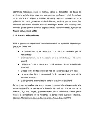 economías replegadas sobre sí mismas, como lo demuestran las tasas de
crecimiento global a largo plazo, sino que, además, han logrado reducir los índices
de pobreza y tener mejores indicadores sociales (…)Las importaciones dan a los
países acceso a una gama más amplia de bienes y servicios: gracias a ellas, las
empresas nacionales obtienen acceso a tecnología distinta, más barata y más
moderna que les permite aumentar su productividad y competitividad”(Organización
Mundial del Comercio, 2015)
2.2.3 Proceso De Importación
Para el proceso de importación se debe considerar los siguientes aspectos y/o
pasos, los cuales son:
 La presentación de la mercadería a la autoridad aduanera por el
transportador
 El almacenamiento de la mercadería en la zona habilitada, como norma
general
 La declaración de la mercadería por el importador o por su declarante
autorizado
 El pago de los tributos aduaneros y de las sanciones a que haya lugar.
 La inspección física o documental de la mercancía por parte de la
autoridad aduanera
 El otorgamiento del levante por parte de la autoridad aduanera.
En conclusión se concluye que la importación no corresponde aduaneramente a la
simple introducción de mercancías al territorio nacional, sino que se trata de un
fenómeno algo más complejo que debe requerir para considerarse como tal, por lo
menos, el sometimiento de la mercancía al control de la autoridad aduanera.
(Germán Alfonso Pardo Carrero, Ramiro Ignacio Araujo Segovia,2009)
 
