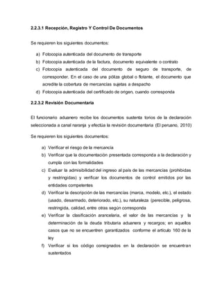 2.2.3.1 Recepción, Registro Y Control De Documentos
Se requieren los siguientes documentos:
a) Fotocopia autenticada del documento de transporte
b) Fotocopia autenticada de la factura, documento equivalente o contrato
c) Fotocopia autenticada del documento de seguro de transporte, de
corresponder. En el caso de una póliza global o flotante, el documento que
acredite la cobertura de mercancías sujetas a despacho
d) Fotocopia autenticada del certificado de origen, cuando corresponda
2.2.3.2 Revisión Documentaria
El funcionario aduanero recibe los documentos sustenta torios de la declaración
seleccionada a canal naranja y efectúa la revisión documentaria (El peruano, 2010)
Se requieren los siguientes documentos:
a) Verificar el riesgo de la mercancía
b) Verificar que la documentación presentada corresponda a la declaración y
cumpla con las formalidades
c) Evaluar la admisibilidad del ingreso al país de las mercancías (prohibidas
y restringidas) y verificar los documentos de control emitidos por las
entidades competentes
d) Verificar la descripción de las mercancías (marca, modelo, etc.), el estado
(usado, desarmado, deteriorado, etc.), su naturaleza (perecible, peligrosa,
restringida, calidad, entre otras según corresponda
e) Verificar la clasificación arancelaria, el valor de las mercancías y la
determinación de la deuda tributaria aduanera y recargos; en aquellos
casos que no se encuentren garantizados conforme el artículo 160 de la
ley
f) Verificar si los código consignados en la declaración se encuentran
sustentados
 
