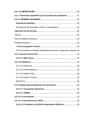 2.2.1 LA IMPORTACIÓN..............................................................................................20
2.2.1.1 Elementos específicos para el proceso de importación......................21
2.2.1.2 RÉGIMEN ADUANERO.................................................................................22
Importación Definitiva .............................................................................................22
Identificación del Importador, Dueño o Consignatario..........................................22
Valoración de mercancías .........................................................................................24
Tributos ............................................................................................................................24
Tasa de despacho aduanero........................................................................................24
Potestad Aduanera ........................................................................................................24
1. Para el despacho normal:..................................................................................25
2. Para el sistema anticipado de despacho aduanero o despachos urgentes: 25
2.2.1.3 Zonas Francas Perú .......................................................................................25
2.2.1.3.1 Zofra Tacna................................................................................................25
2.2.1.3.2 Zeedpuno:......................................................................................................25
2.2.1.3.3 Céticos Ilo....................................................................................................26
2.2.1.3.4 Céticos Matarani ........................................................................................26
2.2.1.3.5 Céticos Paita...............................................................................................26
2.2.1.3.6 Céticos Tumbes..........................................................................................26
2.2.1.3.1.2 ....................................................................................................................26
2.2.1.4 Etapas del procedimiento de importación...............................................28
2.2.1.4.1 Transmisión electrónica ........................................................................28
2.2.1.4.1.1SIGAD........................................................................................................28
2.2.1.4.1.2 Cancelación ...............................................................................................28
2.2.1.4.1.3 Numeración de la DUA ...........................................................................29
2.2.1.4.1.4 Cambios en la DUA de Importación Definitiva .............................29
 