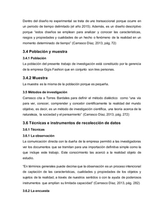 Dentro del diseño no experimental se trata de uno transaccional porque ocurre en
un periodo de tiempo delimitado (el año 2015). Además, es un diseño descriptivo
porque “estos diseños se emplean para analizar y conocer las características,
rasgos y propiedades y cualidades de un hecho o fenómeno de la realidad en un
momento determinado de tiempo” (Carrasco Díaz, 2013, pág. 72)
3.4 Población y muestra
3.4.1 Población
La población del presente trabajo de investigación está constituido por la gerencia
de la empresa Gigis Fashion que en conjunto son tres personas.
3.4.2 Muestra
La muestra es la misma de la población porque es pequeña.
3.5 Métodos de investigación
Carrasco cita a Torres Bardales para definir el método dialéctico como “una vía
para ver, conocer, comprender y concebir científicamente la realidad del mundo
objetivo, es decir, es un método de investigación científica, una teoría acerca de la
naturaleza, la sociedad y el pensamiento” (Carrasco Díaz, 2013, pág. 272)
3.6 Técnicas e instrumentos de recolección de datos
3.6.1 Técnicas
3.6.1 La observación
La comunicación directa con la dueña de la empresa permitió a las investigadoras
ver los documentos que se tramitan para una importación definitiva simple como la
que incluye este trabajo. Este conocimiento las acercó a la realidad objeto de
estudio.
“En términos generales puede decirse que la observación es un proceso intencional
de captación de las características, cualidades y propiedades de los objetos y
sujetos de la realidad, a través de nuestros sentidos o con la ayuda de poderosos
instrumentos que amplían su limitada capacidad” (Carrasco Díaz, 2013, pág. 282)
3.6.2 La encuesta
 