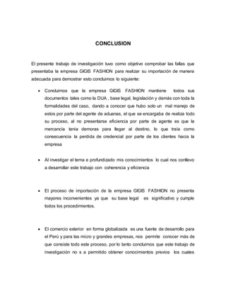 CONCLUSION
El presente trabajo de investigación tuvo como objetivo comprobar las fallas que
presentaba la empresa GIGIS FASHION para realizar su importación de manera
adecuada para demostrar esto concluimos lo siguiente:
 Concluimos que la empresa GIGIS FASHION mantiene todos sus
documentos tales como la DUA , base legal, legislación y demás con toda la
formalidades del caso, dando a conocer que hubo solo un mal manejo de
estos por parte del agente de aduanas, el que se encargaba de realiza todo
su proceso, al no presentarse eficiencia por parte de agente es que la
mercancía tenia demoras para llegar al destino, lo que traía como
consecuencia la perdida de credencial por parte de los clientes hacia la
empresa
 Al investigar el tema e profundizado mis conocimientos lo cual nos conllevo
a desarrollar este trabajo con coherencia y eficiencia
 El proceso de importación de la empresa GIGIS FASHION no presenta
mayores inconvenientes ya que su base legal es significativo y cumple
todos los procedimientos.
 El comercio exterior en forma globalizada es una fuente de desarrollo para
el Perú y para las micro y grandes empresas, nos permite conocer más de
que consiste todo este proceso, por lo tanto concluimos que este trabajo de
investigación no s a permitido obtener conocimientos previos los cuales
 