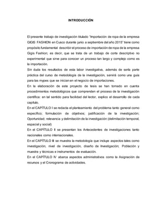 INTRODUCCIÓN
El presente trabajo de investigación titulado “Importación de ropa de la empresa
GIGIS FASHION en Cusco durante junio a septiembre del año 2015” tiene como
propósito fundamental describir el proceso de importación de ropa de la empresa
Gigis Fashion; es decir, que se trata de un trabajo de corte descriptivo no
experimental que sirve para conocer un proceso tan largo y complejo como es
la importación.
Sin duda los resultados de esta labor investigativa, además de serla parte
práctica del curso de metodología de la investigación, servirá como una guía
para las mypes que se inician en el negocio de importaciones.
En la elaboración de este proyecto de tesis se han tomado en cuenta
procedimientos metodológicos que comprenden el proceso de la investigación
científica: en tal sentido para facilidad del lector, explico el desarrollo de cada
capítulo.
En el CAPÍTULO I se redacta el planteamiento del problema tanto general como
específico; formulación de objetivos; justificación de la investigación;
Oportunidad; relevancia y delimitación de la investigación (delimitación temporal,
espacial y social)
En el CAPÍTULO II se presentan los Antecedentes de investigaciones tanto
nacionales como internacionales.
En el CAPÍTULO III se muestra la metodología que incluye aspectos tales como
investigación, nivel de investigación, diseño de Investigación; Población y
muestra y técnicas e instrumentos de evaluación.
En el CAPÍTULO IV abarca aspectos administrativos como la Asignación de
recursos y el Cronograma de actividades.
 