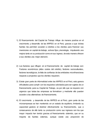 1) El financiamiento del Capital de Trabajo influye de manera positiva en el
crecimiento y desarrollo de las MYPES en el Perú, gracias a que dichas
fuentes les permiten acceder a créditos a los clientes para financiar sus
inversiones en capital de trabajo, activos fijos y tecnología, impulsando una
mejora tanto en su producción como en sus ingreso, de esta manera ofrecen
a sus clientes una mejor atención.
2) Los factores que influyen en el financiamiento de capital de trabajo son:
Factores económicos (altos costos del crédito), factores socioculturales,
factores tecnológicos, la falta de confianza de las entidades microfinancieras
respecto a proyectos que los clientes requieren.
3) Existe gran parte de informalidad entre las MYPES en el Perú, esto genera
dificultades para cumplir con los requisitos solicitados para ser sujetos de un
financiamiento para su Capital de Trabajo, es por ello que se requiere con
urgencia que todas las empresas se formalicen y mediante ello puedan
acceder a las alternativas de financiamiento.
4) El crecimiento y desarrollo de las MYPES en el Perú, gran parte de las
microempresas se han mantenido en un estado de equilibrio, limitando su
capacidad gestora al destinar efectivamente su financiamiento, que a
consecuencia de ello tanto su producción como sus ingresos son los que
mayor impacto han tenido gracias al financiamiento obtenido, que en su
mayoría de fuentes externas, aunque existe una proporción de
 