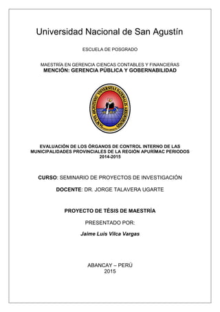 Universidad Nacional de San Agustín
ESCUELA DE POSGRADO
MAESTRÍA EN GERENCIA CIENCAS CONTABLES Y FINANCIERAS
MENCIÓN: GERENCIA PÚBLICA Y GOBERNABILIDAD
EVALUACIÓN DE LOS ÓRGANOS DE CONTROL INTERNO DE LAS
MUNICIPALIDADES PROVINCIALES DE LA REGIÓN APURÍMAC PERIODOS
2014-2015
CURSO: SEMINARIO DE PROYECTOS DE INVESTIGACIÓN
DOCENTE: DR. JORGE TALAVERA UGARTE
PROYECTO DE TÉSIS DE MAESTRÍA
PRESENTADO POR:
Jaime Luis Vilca Vargas
ABANCAY – PERÚ
2015
 