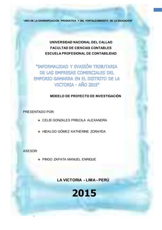 1
1UNIVERSIDAD NACIONAL DEL CALLAO
“AÑO DE LA DIVERSIFICACIÓN PRODUCTIVA Y DEL FORTALECIMIENTO DE LA EDUCACIÓN”
UNIVERSIDAD NACIONAL DEL CALLAO
FACULTAD DE CIENCIAS CONTABLES
ESCUELA PROFESIONAL DE CONTABILIDAD
MODELO DE PROYECTO DE INVESTIGACIÓN
PRESENTADO POR:
CELIS GONZALES PRISCILA ALEXANDRA
HIDALGO GÓMEZ KATHERINE ZORAYDA
ASESOR:
PINGO ZAPATA MANUEL ENRIQUE
LA VICTORIA - LIMA - PERÚ
2015
 