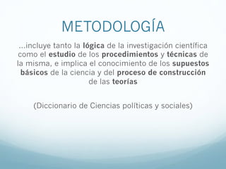METODOLOGÍA
…incluye tanto la lógica de la investigación científica
como el estudio de los procedimientos y técnicas de
la misma, e implica el conocimiento de los supuestos
básicos de la ciencia y del proceso de construcción
de las teorías
(Diccionario de Ciencias políticas y sociales)
 