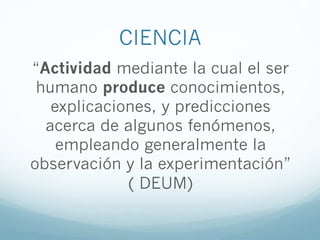 CIENCIA
“Actividad mediante la cual el ser
humano produce conocimientos,
explicaciones, y predicciones
acerca de algunos fenómenos,
empleando generalmente la
observación y la experimentación”
( DEUM)
 