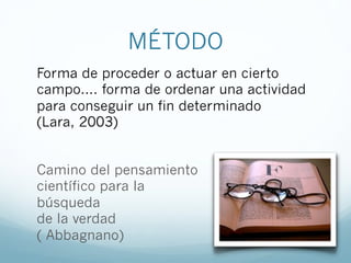 MÉTODO
Camino del pensamiento
científico para la
búsqueda
de la verdad
( Abbagnano)
Forma de proceder o actuar en cierto
campo.... forma de ordenar una actividad
para conseguir un fin determinado
(Lara, 2003)
 
