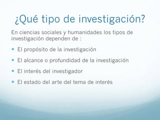 ¿Qué tipo de investigación?
En ciencias sociales y humanidades los tipos de
investigación dependen de :
!  El propósito de la investigación
!  El alcance o profundidad de la investigación
!  El interés del investigador
!  El estado del arte del tema de interés
 