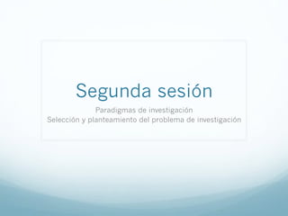 Segunda sesión
Paradigmas de investigación
Selección y planteamiento del problema de investigación
 
