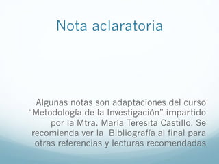 Nota aclaratoria
Algunas notas son adaptaciones del curso
“Metodología de la Investigación” impartido
por la Mtra. María Teresita Castillo. Se
recomienda ver la Bibliografía al final para
otras referencias y lecturas recomendadas
 