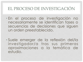 EL PROCESO DE INVESTIGACIÓN
• En el proceso de investigación no
necesariamente se identifican fases o
secuencias de decisiones que siguen
un orden preestablecido.
• Suele emerger de la reflexión del/la
investigador/a tras sus primeras
aproximaciones a la temática de
estudio.
 