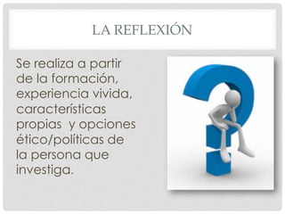 LA REFLEXIÓN
Se realiza a partir
de la formación,
experiencia vivida,
características
propias y opciones
ético/políticas de
la persona que
investiga.
 